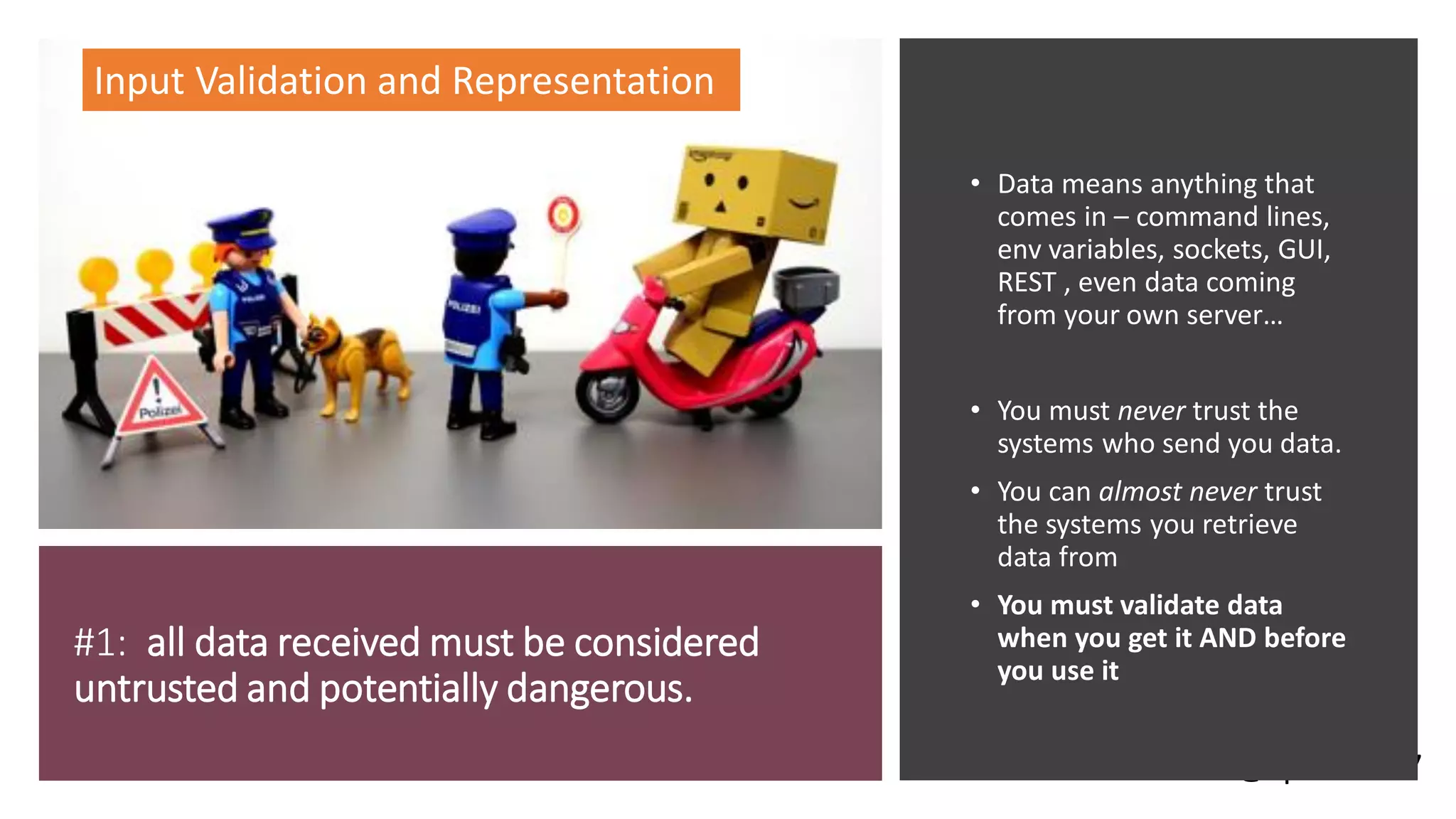 @spoole167
#1: all data received must be considered
untrusted and potentially dangerous.
• Data means anything that
comes in – command lines,
env variables, sockets, GUI,
REST , even data coming
from your own server…
• You must never trust the
systems who send you data.
• You can almost never trust
the systems you retrieve
data from
• You must validate data
when you get it AND before
you use it
Input Validation and Representation
 