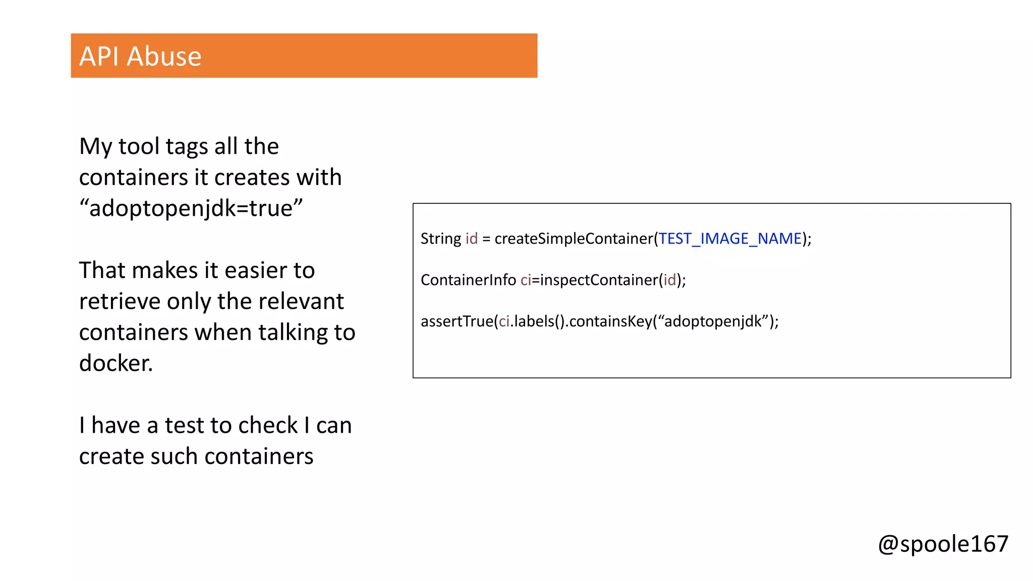 @spoole167
API Abuse
My tool tags all the
containers it creates with
“adoptopenjdk=true”
That makes it easier to
retrieve only the relevant
containers when talking to
docker.
I have a test to check I can
create such containers
String id = createSimpleContainer(TEST_IMAGE_NAME);
ContainerInfo ci=inspectContainer(id);
assertTrue(ci.labels().containsKey(“adoptopenjdk”);
 