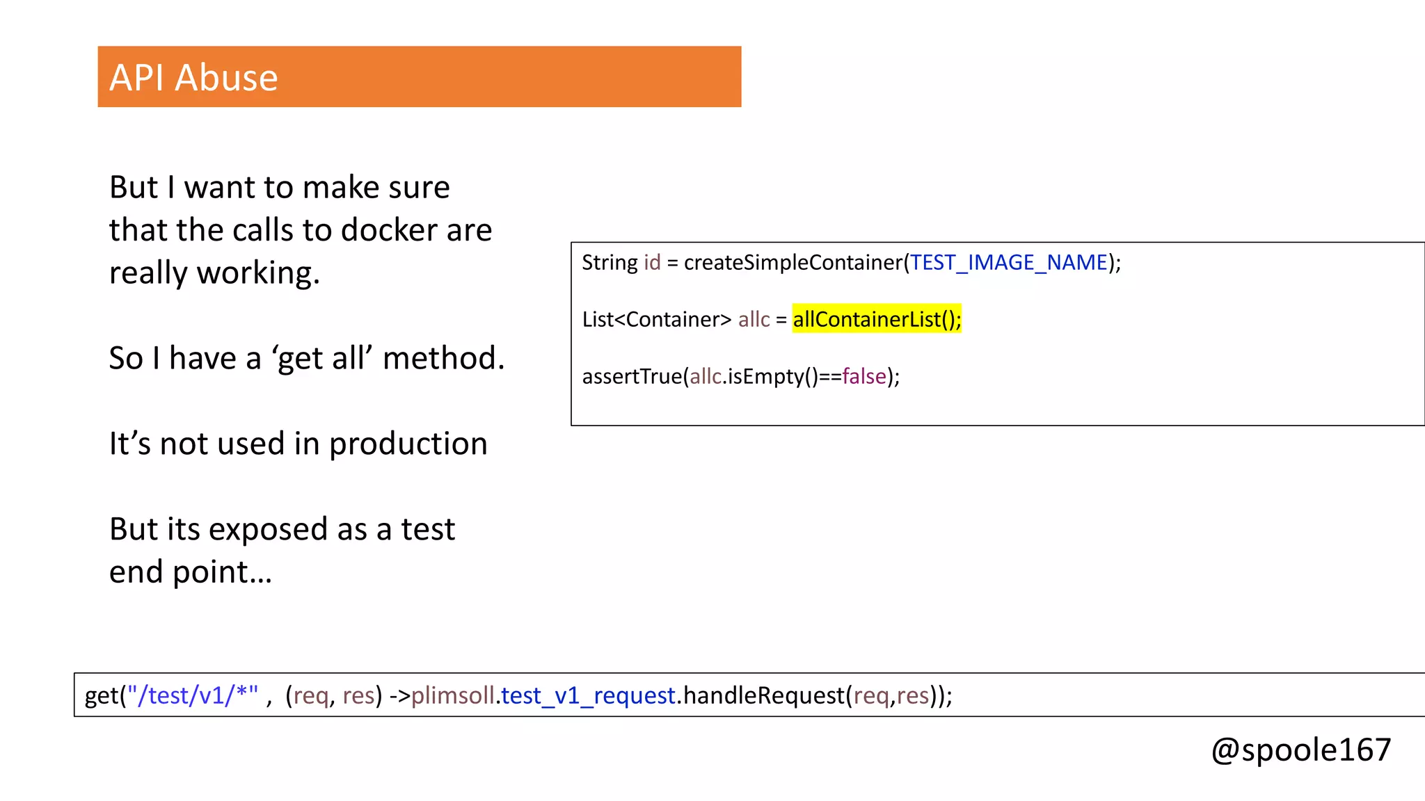 @spoole167
API Abuse
But I want to make sure
that the calls to docker are
really working.
So I have a ‘get all’ method.
It’s not used in production
But its exposed as a test
end point…
String id = createSimpleContainer(TEST_IMAGE_NAME);
List<Container> allc = allContainerList();
assertTrue(allc.isEmpty()==false);
get("/test/v1/*" , (req, res) ->plimsoll.test_v1_request.handleRequest(req,res));
 