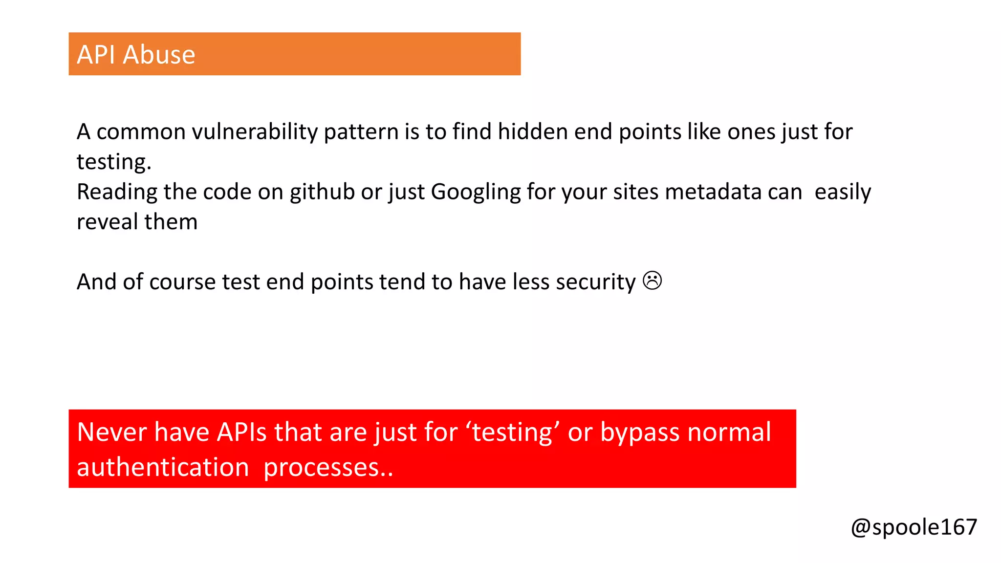 @spoole167
API Abuse
A common vulnerability pattern is to find hidden end points like ones just for
testing.
Reading the code on github or just Googling for your sites metadata can easily
reveal them
And of course test end points tend to have less security 
Never have APIs that are just for ‘testing’ or bypass normal
authentication processes..
 