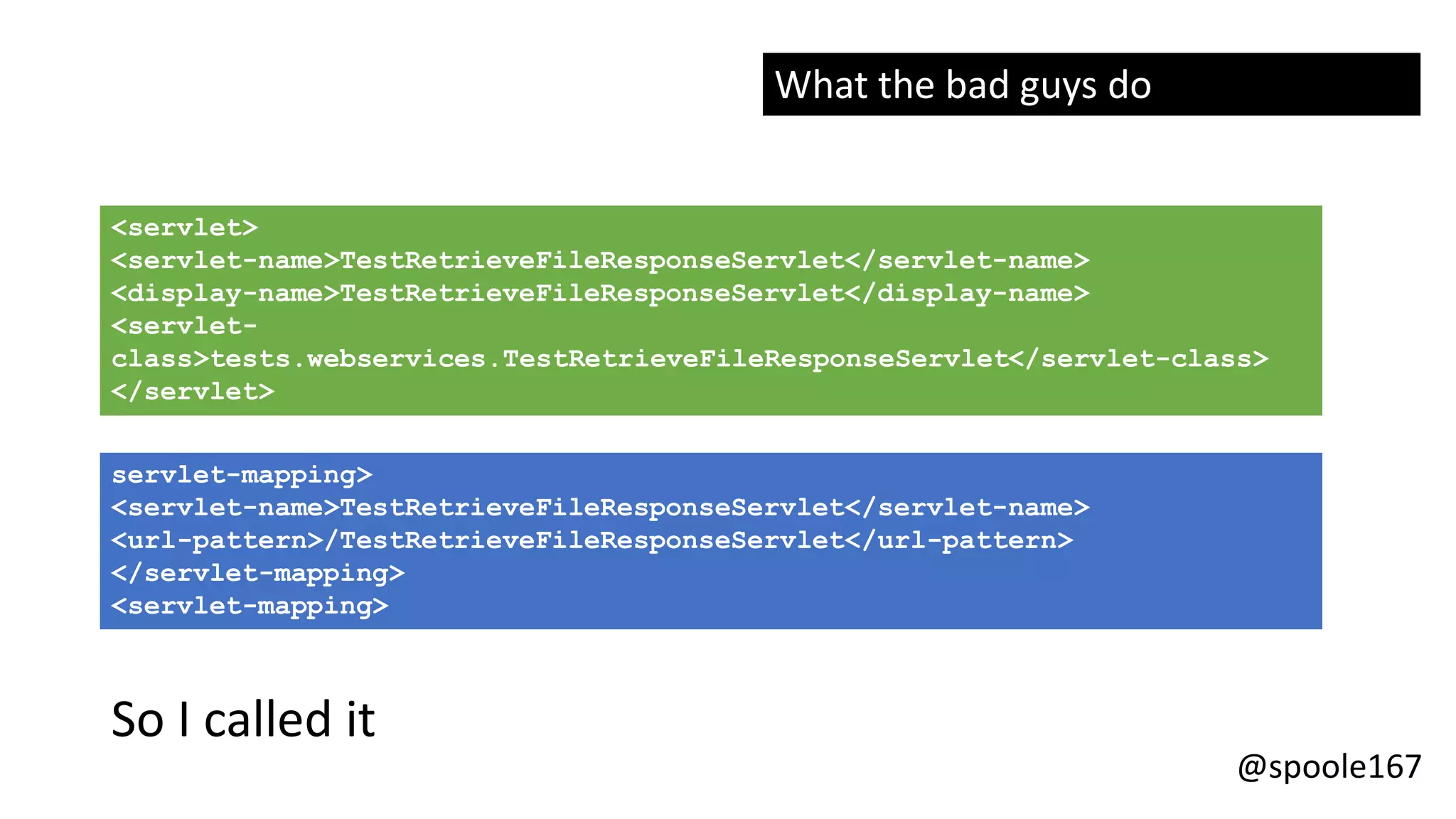 @spoole167
<servlet>
<servlet-name>TestRetrieveFileResponseServlet</servlet-name>
<display-name>TestRetrieveFileResponseServlet</display-name>
<servlet-
class>tests.webservices.TestRetrieveFileResponseServlet</servlet-class>
</servlet>
servlet-mapping>
<servlet-name>TestRetrieveFileResponseServlet</servlet-name>
<url-pattern>/TestRetrieveFileResponseServlet</url-pattern>
</servlet-mapping>
<servlet-mapping>
So I called it
What the bad guys do
 
