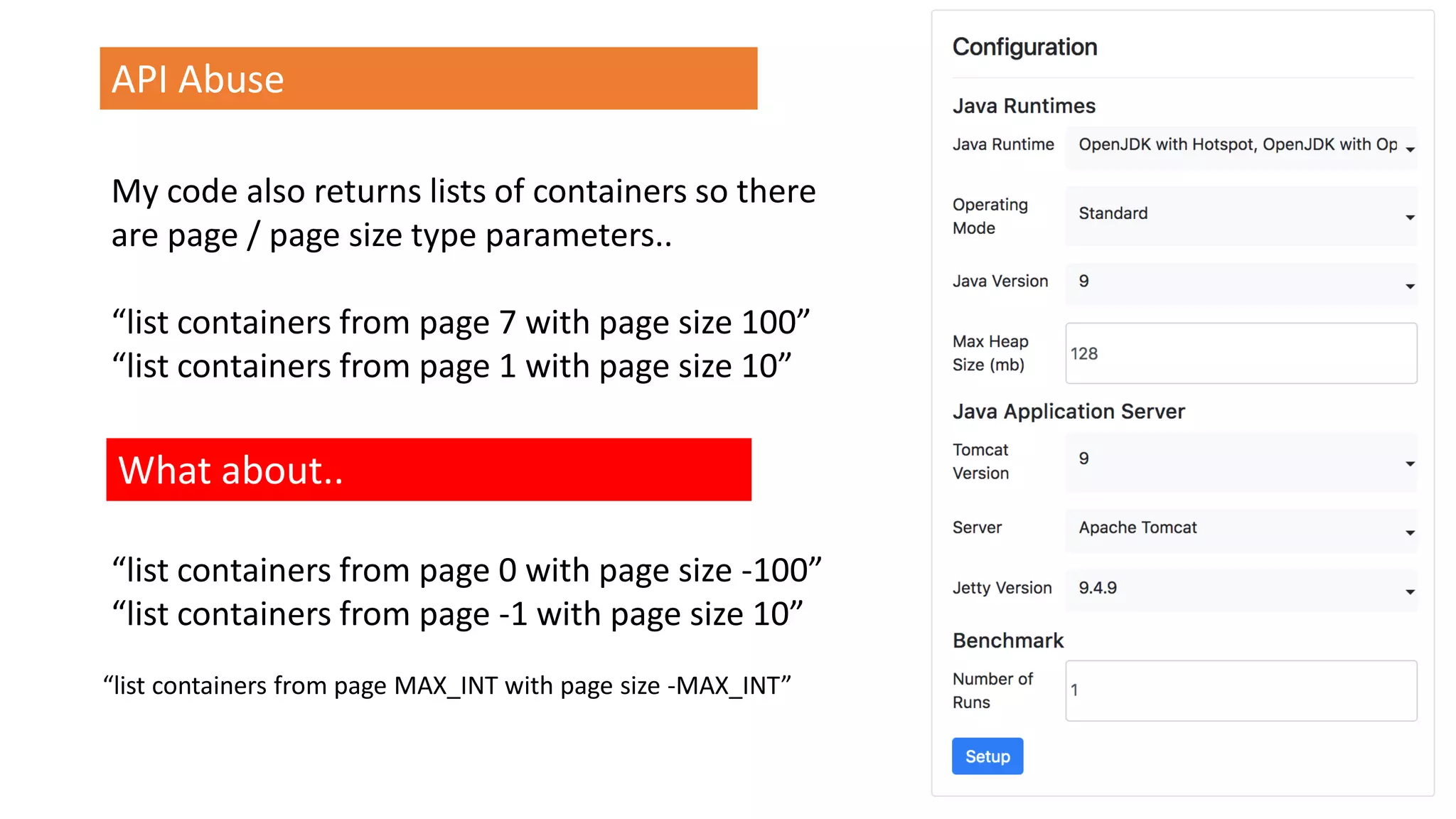 @spoole167
API Abuse
My code also returns lists of containers so there
are page / page size type parameters..
“list containers from page 7 with page size 100”
“list containers from page 1 with page size 10”
What about..
“list containers from page 0 with page size -100”
“list containers from page -1 with page size 10”
“list containers from page MAX_INT with page size -MAX_INT”
 