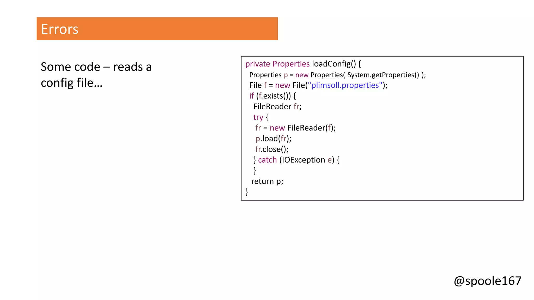 @spoole167
Errors
private Properties loadConfig() {
Properties p = new Properties( System.getProperties() );
File f = new File("plimsoll.properties");
if (f.exists()) {
FileReader fr;
try {
fr = new FileReader(f);
p.load(fr);
fr.close();
} catch (IOException e) {
}
return p;
}
Some code – reads a
config file…
 