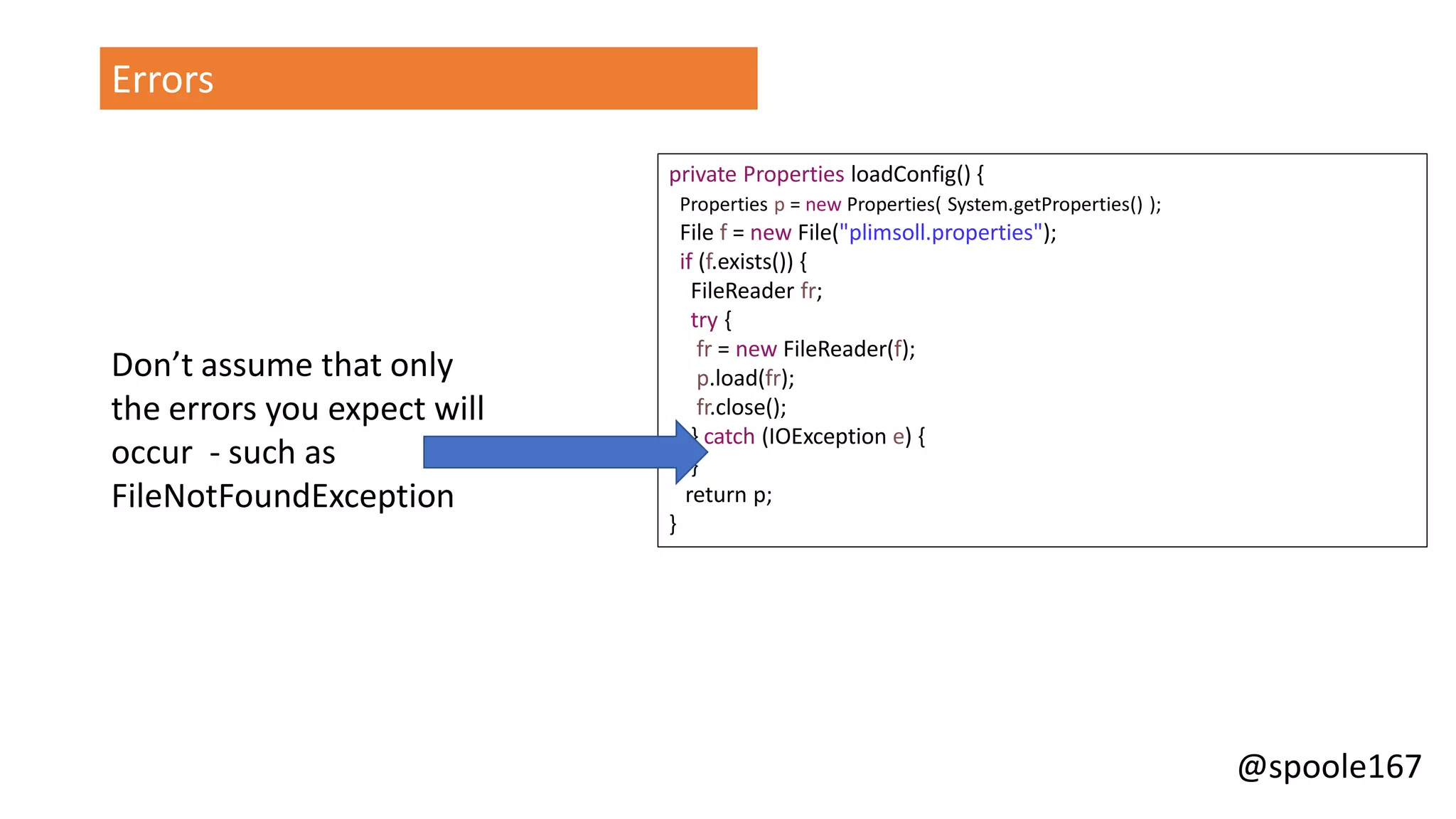 @spoole167
Errors
private Properties loadConfig() {
Properties p = new Properties( System.getProperties() );
File f = new File("plimsoll.properties");
if (f.exists()) {
FileReader fr;
try {
fr = new FileReader(f);
p.load(fr);
fr.close();
} catch (IOException e) {
}
return p;
}
Don’t assume that only
the errors you expect will
occur - such as
FileNotFoundException
 