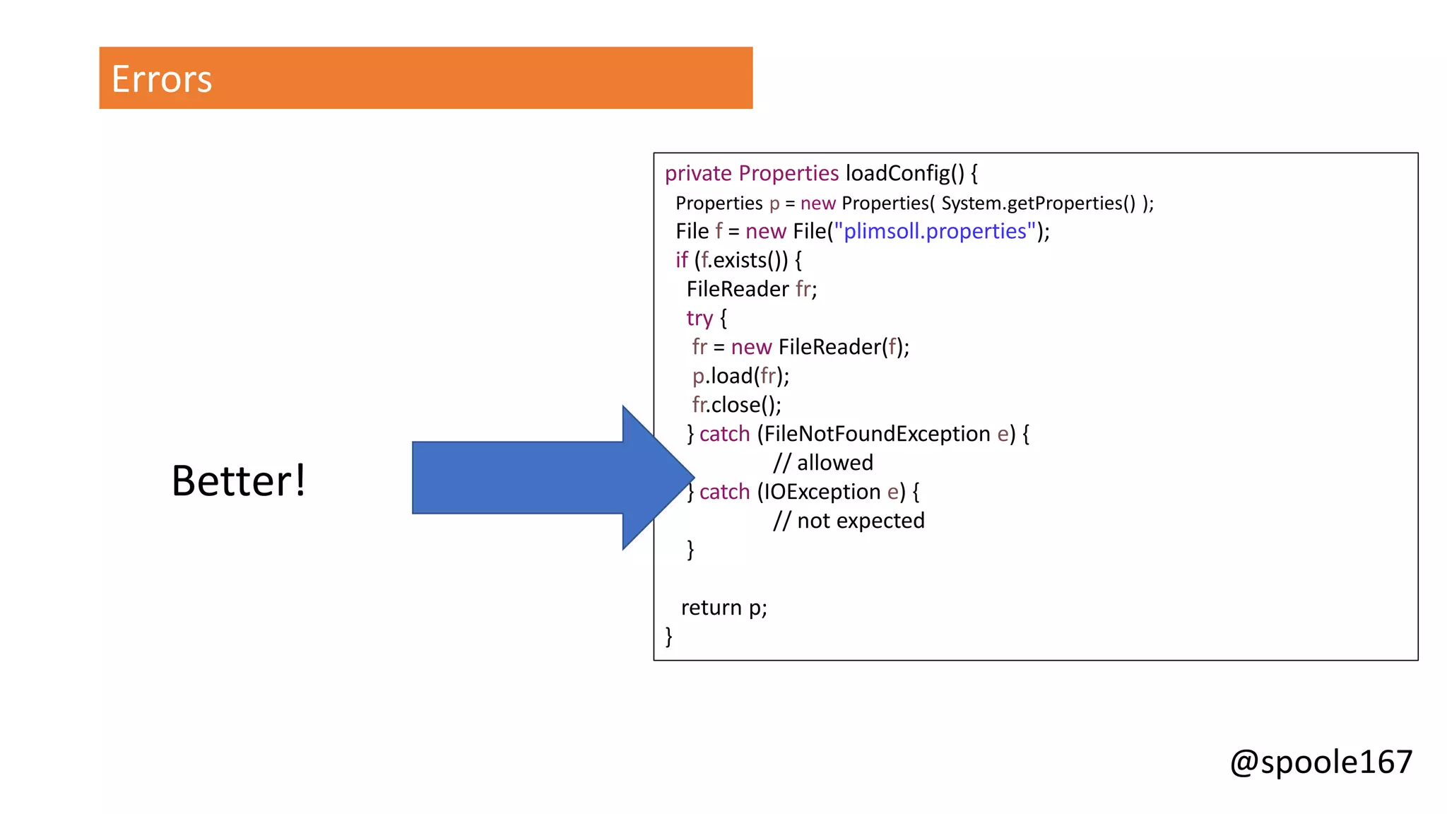 @spoole167
Errors
private Properties loadConfig() {
Properties p = new Properties( System.getProperties() );
File f = new File("plimsoll.properties");
if (f.exists()) {
FileReader fr;
try {
fr = new FileReader(f);
p.load(fr);
fr.close();
} catch (FileNotFoundException e) {
// allowed
} catch (IOException e) {
// not expected
}
return p;
}
Better!
 