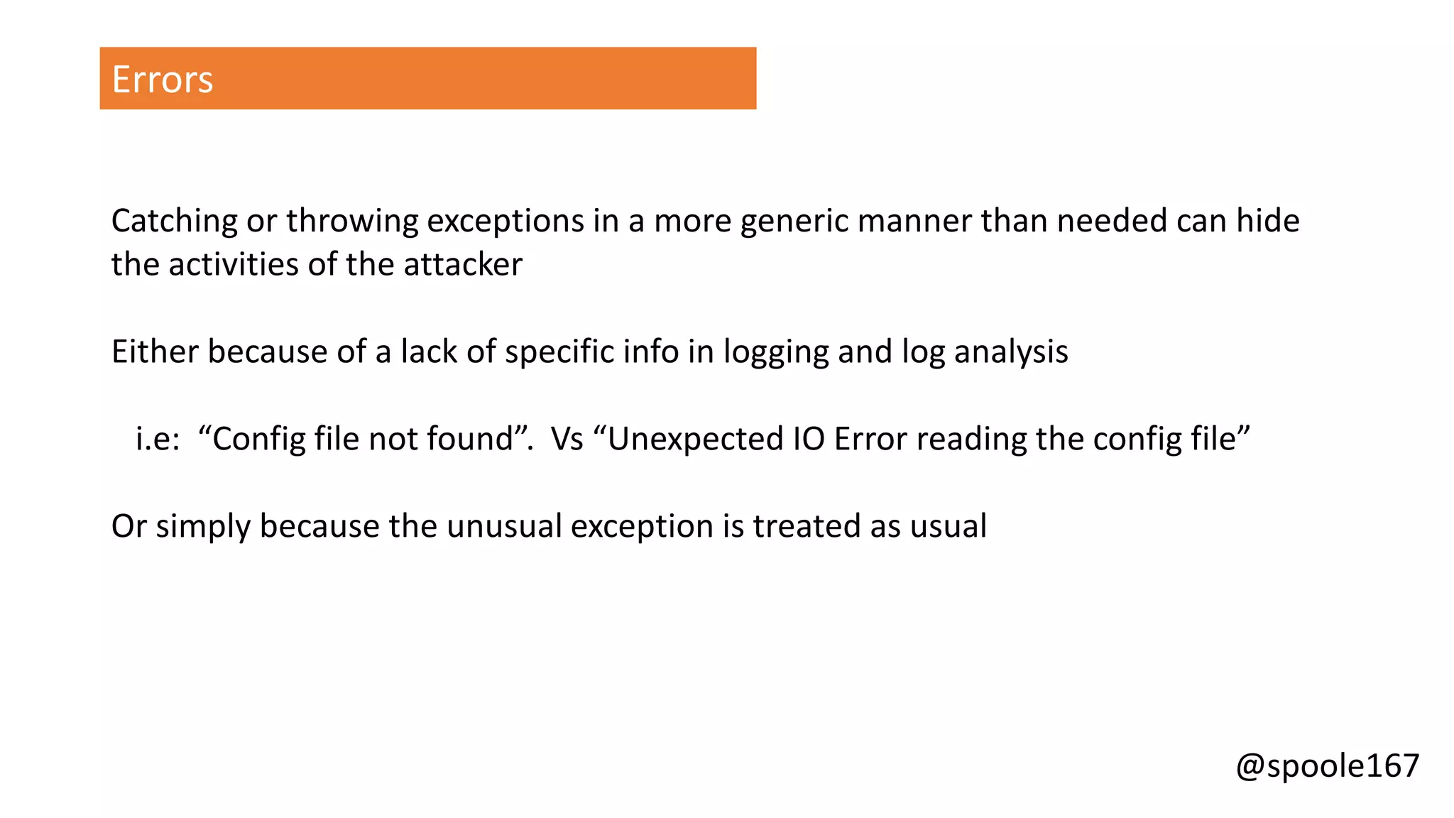 @spoole167
Errors
Catching or throwing exceptions in a more generic manner than needed can hide
the activities of the attacker
Either because of a lack of specific info in logging and log analysis
i.e: “Config file not found”. Vs “Unexpected IO Error reading the config file”
Or simply because the unusual exception is treated as usual
 