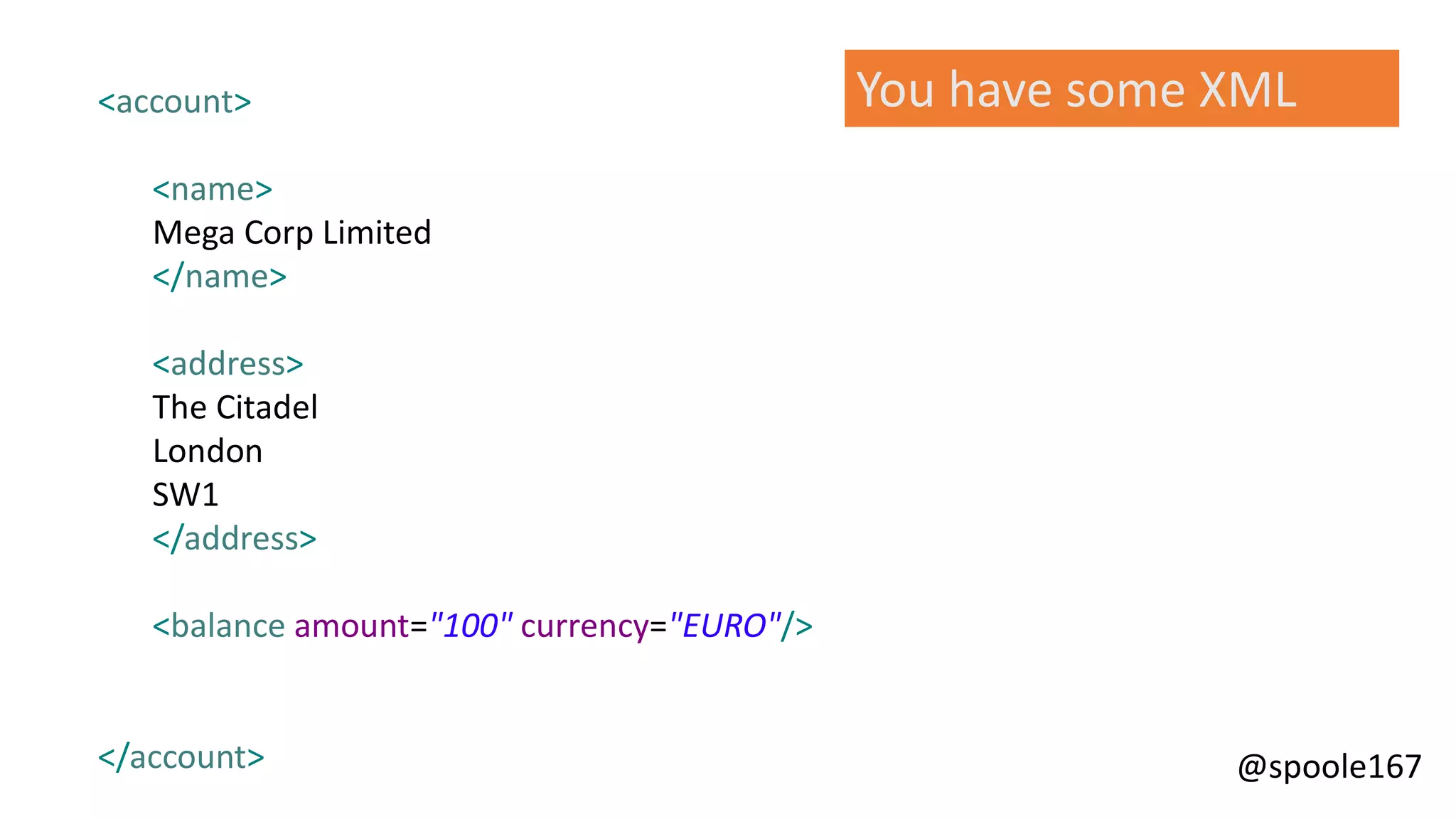@spoole167
<account>
<name>
Mega Corp Limited
</name>
<address>
The Citadel
London
SW1
</address>
<balance amount="100" currency="EURO"/>
</account>
You have some XML
 