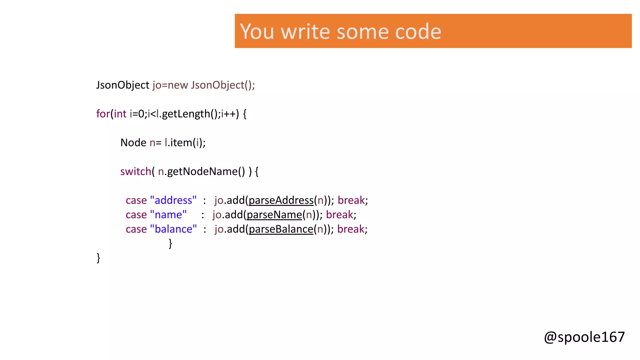 @spoole167
JsonObject jo=new JsonObject();
for(int i=0;i<l.getLength();i++) {
Node n= l.item(i);
switch( n.getNodeName() ) {
case "address" : jo.add(parseAddress(n)); break;
case "name" : jo.add(parseName(n)); break;
case "balance" : jo.add(parseBalance(n)); break;
}
}
You write some code
 