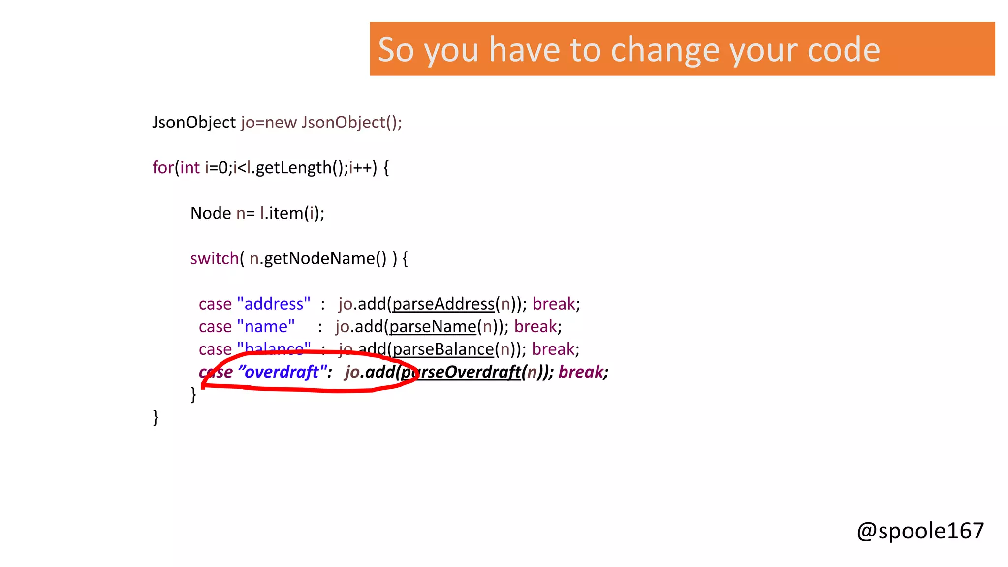 @spoole167
JsonObject jo=new JsonObject();
for(int i=0;i<l.getLength();i++) {
Node n= l.item(i);
switch( n.getNodeName() ) {
case "address" : jo.add(parseAddress(n)); break;
case "name" : jo.add(parseName(n)); break;
case "balance" : jo.add(parseBalance(n)); break;
case ”overdraft": jo.add(parseOverdraft(n)); break;
}
}
So you have to change your code
 