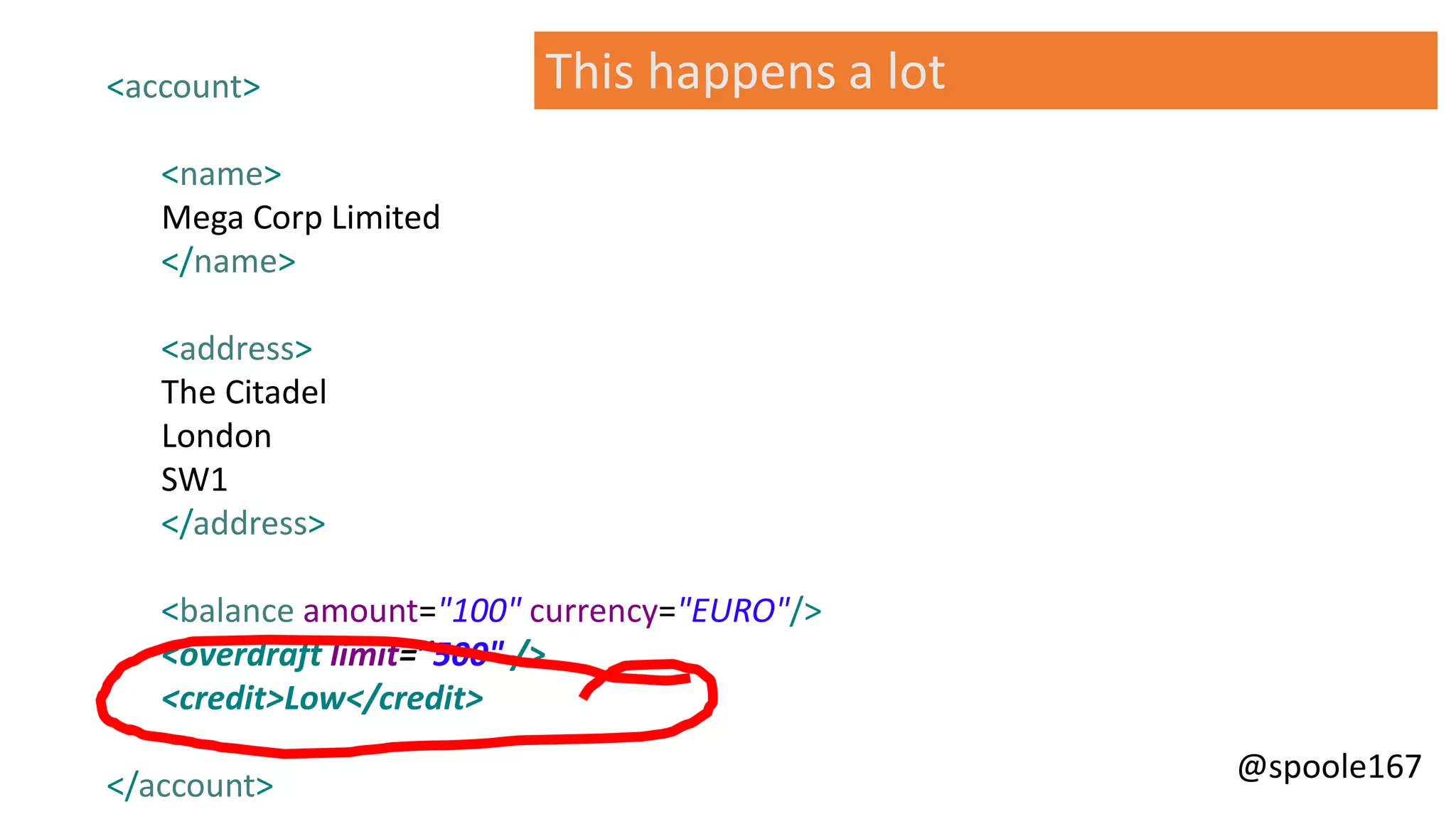 @spoole167
This happens a lot<account>
<name>
Mega Corp Limited
</name>
<address>
The Citadel
London
SW1
</address>
<balance amount="100" currency="EURO"/>
<overdraft limit=”500" />
<credit>Low</credit>
</account>
 