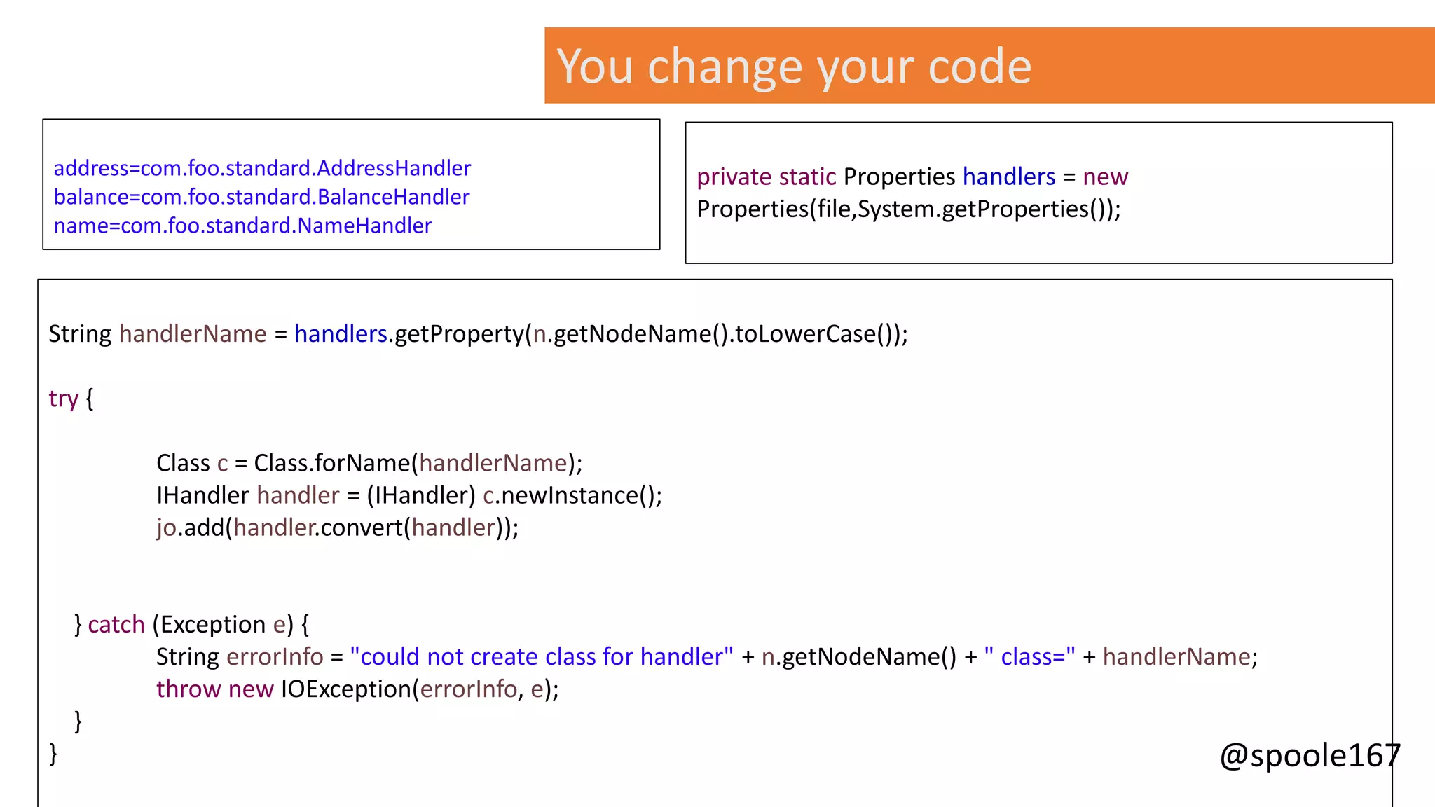 @spoole167
String handlerName = handlers.getProperty(n.getNodeName().toLowerCase());
try {
Class c = Class.forName(handlerName);
IHandler handler = (IHandler) c.newInstance();
jo.add(handler.convert(handler));
} catch (Exception e) {
String errorInfo = "could not create class for handler" + n.getNodeName() + " class=" + handlerName;
throw new IOException(errorInfo, e);
}
}
private static Properties handlers = new
Properties(file,System.getProperties());
You change your code
address=com.foo.standard.AddressHandler
balance=com.foo.standard.BalanceHandler
name=com.foo.standard.NameHandler
 