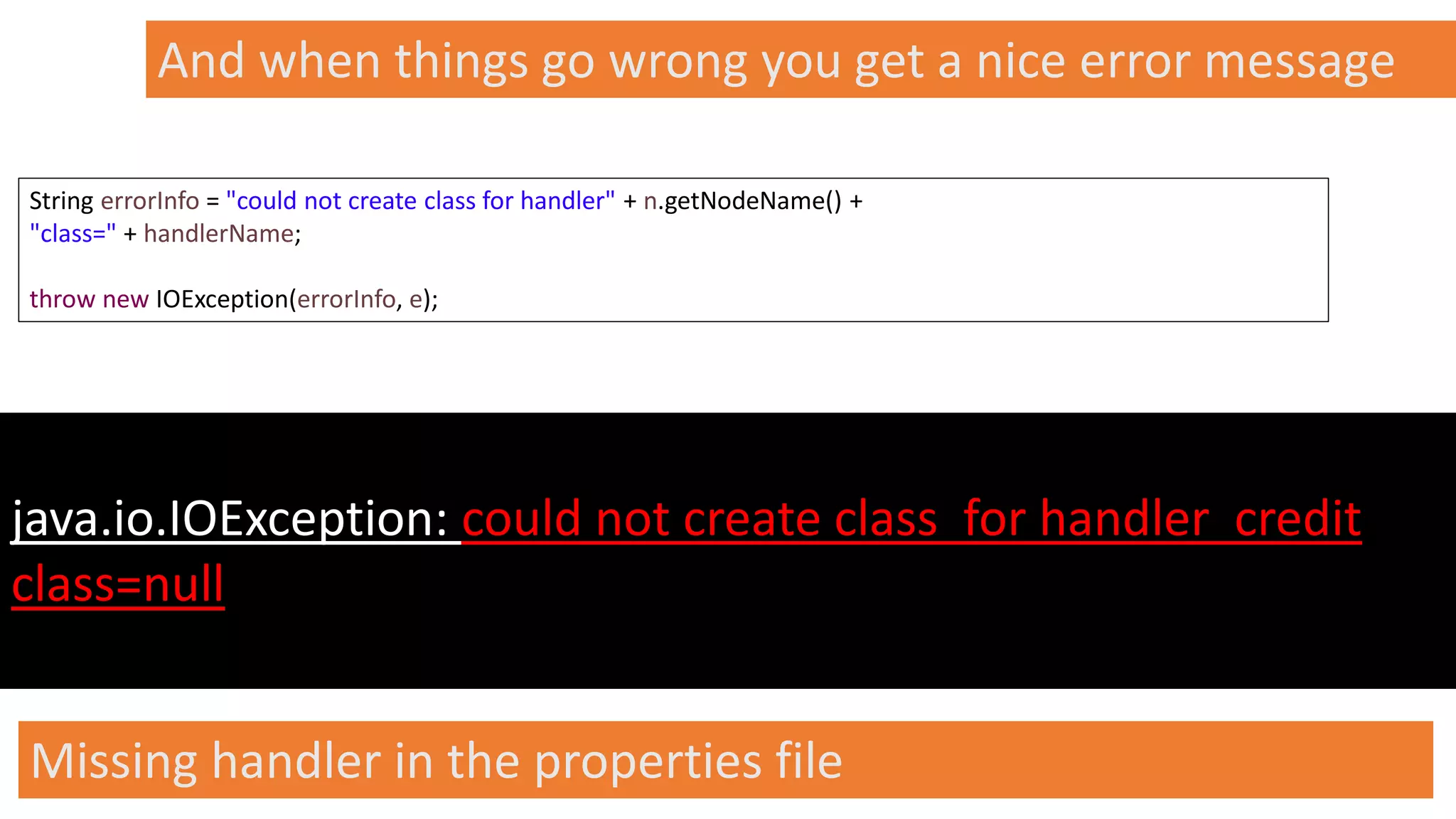 @spoole167
And when things go wrong you get a nice error message
java.io.IOException: could not create class for handler credit
class=null
String errorInfo = "could not create class for handler" + n.getNodeName() +
"class=" + handlerName;
throw new IOException(errorInfo, e);
Missing handler in the properties file
 