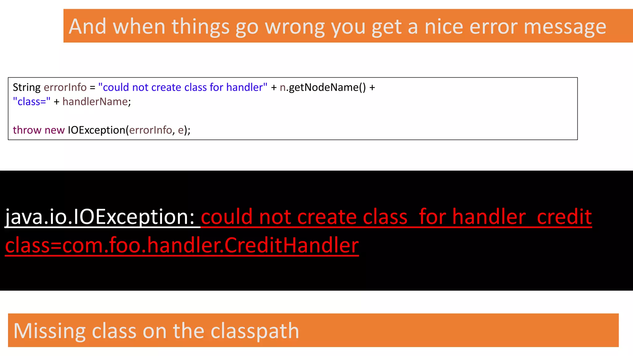 @spoole167
And when things go wrong you get a nice error message
java.io.IOException: could not create class for handler credit
class=com.foo.handler.CreditHandler
String errorInfo = "could not create class for handler" + n.getNodeName() +
"class=" + handlerName;
throw new IOException(errorInfo, e);
Missing class on the classpath
 