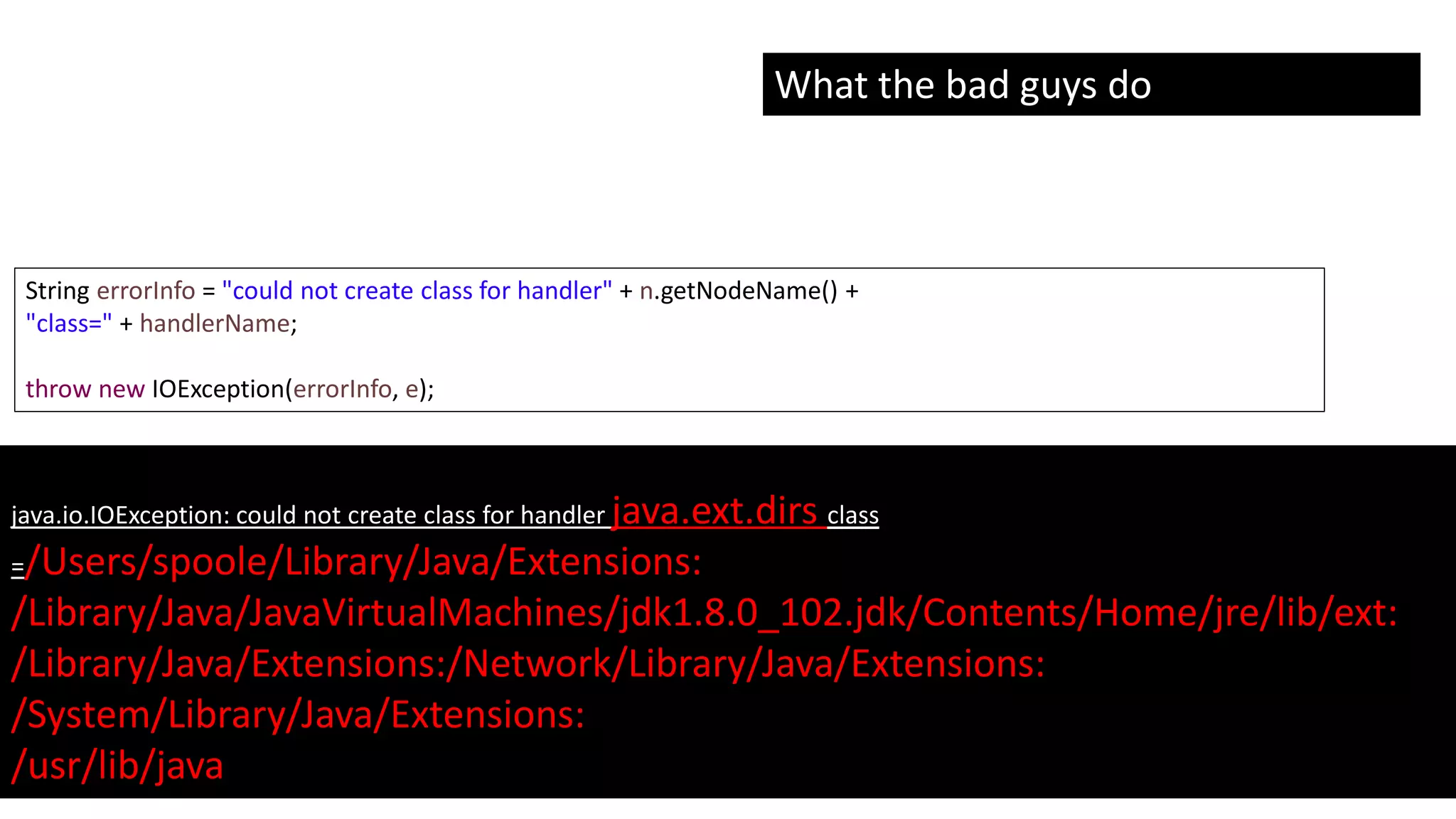 @spoole167
String errorInfo = "could not create class for handler" + n.getNodeName() +
"class=" + handlerName;
throw new IOException(errorInfo, e);
java.io.IOException: could not create class for handler java.ext.dirs class
=/Users/spoole/Library/Java/Extensions:
/Library/Java/JavaVirtualMachines/jdk1.8.0_102.jdk/Contents/Home/jre/lib/ext:
/Library/Java/Extensions:/Network/Library/Java/Extensions:
/System/Library/Java/Extensions:
/usr/lib/java
What the bad guys do
 
