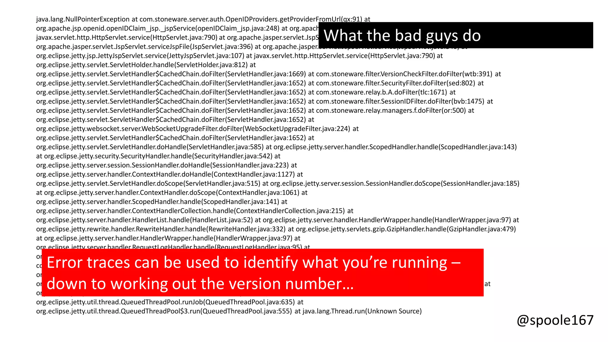 @spoole167
java.lang.NullPointerException at com.stoneware.server.auth.OpenIDProviders.getProviderFromUrl(qx:91) at
org.apache.jsp.openid.openIDClaim_jsp._jspService(openIDClaim_jsp.java:248) at org.apache.jasper.runtime.HttpJspBase.service(HttpJspBase.java:70) at
javax.servlet.http.HttpServlet.service(HttpServlet.java:790) at org.apache.jasper.servlet.JspServletWrapper.service(JspServletWrapper.java:438) at
org.apache.jasper.servlet.JspServlet.serviceJspFile(JspServlet.java:396) at org.apache.jasper.servlet.JspServlet.service(JspServlet.java:340) at
org.eclipse.jetty.jsp.JettyJspServlet.service(JettyJspServlet.java:107) at javax.servlet.http.HttpServlet.service(HttpServlet.java:790) at
org.eclipse.jetty.servlet.ServletHolder.handle(ServletHolder.java:812) at
org.eclipse.jetty.servlet.ServletHandler$CachedChain.doFilter(ServletHandler.java:1669) at com.stoneware.filter.VersionCheckFilter.doFilter(wtb:391) at
org.eclipse.jetty.servlet.ServletHandler$CachedChain.doFilter(ServletHandler.java:1652) at com.stoneware.filter.SecurityFilter.doFilter(sed:802) at
org.eclipse.jetty.servlet.ServletHandler$CachedChain.doFilter(ServletHandler.java:1652) at com.stoneware.relay.b.A.doFilter(tlc:1671) at
org.eclipse.jetty.servlet.ServletHandler$CachedChain.doFilter(ServletHandler.java:1652) at com.stoneware.filter.SessionIDFilter.doFilter(bvb:1475) at
org.eclipse.jetty.servlet.ServletHandler$CachedChain.doFilter(ServletHandler.java:1652) at com.stoneware.relay.managers.f.doFilter(or:500) at
org.eclipse.jetty.servlet.ServletHandler$CachedChain.doFilter(ServletHandler.java:1652) at
org.eclipse.jetty.websocket.server.WebSocketUpgradeFilter.doFilter(WebSocketUpgradeFilter.java:224) at
org.eclipse.jetty.servlet.ServletHandler$CachedChain.doFilter(ServletHandler.java:1652) at
org.eclipse.jetty.servlet.ServletHandler.doHandle(ServletHandler.java:585) at org.eclipse.jetty.server.handler.ScopedHandler.handle(ScopedHandler.java:143)
at org.eclipse.jetty.security.SecurityHandler.handle(SecurityHandler.java:542) at
org.eclipse.jetty.server.session.SessionHandler.doHandle(SessionHandler.java:223) at
org.eclipse.jetty.server.handler.ContextHandler.doHandle(ContextHandler.java:1127) at
org.eclipse.jetty.servlet.ServletHandler.doScope(ServletHandler.java:515) at org.eclipse.jetty.server.session.SessionHandler.doScope(SessionHandler.java:185)
at org.eclipse.jetty.server.handler.ContextHandler.doScope(ContextHandler.java:1061) at
org.eclipse.jetty.server.handler.ScopedHandler.handle(ScopedHandler.java:141) at
org.eclipse.jetty.server.handler.ContextHandlerCollection.handle(ContextHandlerCollection.java:215) at
org.eclipse.jetty.server.handler.HandlerList.handle(HandlerList.java:52) at org.eclipse.jetty.server.handler.HandlerWrapper.handle(HandlerWrapper.java:97) at
org.eclipse.jetty.rewrite.handler.RewriteHandler.handle(RewriteHandler.java:332) at org.eclipse.jetty.servlets.gzip.GzipHandler.handle(GzipHandler.java:479)
at org.eclipse.jetty.server.handler.HandlerWrapper.handle(HandlerWrapper.java:97) at
org.eclipse.jetty.server.handler.RequestLogHandler.handle(RequestLogHandler.java:95) at
org.eclipse.jetty.server.handler.HandlerWrapper.handle(HandlerWrapper.java:97) at
com.codahale.metrics.jetty9.InstrumentedHandler.handle(InstrumentedHandler.java:190) at
org.eclipse.jetty.server.handler.HandlerWrapper.handle(HandlerWrapper.java:97) at org.eclipse.jetty.server.Server.handle(Server.java:499) at
org.eclipse.jetty.server.HttpChannel.handle(HttpChannel.java:311) at org.eclipse.jetty.server.HttpConnection.onFillable(HttpConnection.java:257) at
org.eclipse.jetty.io.AbstractConnection$2.run(AbstractConnection.java:544) at
org.eclipse.jetty.util.thread.QueuedThreadPool.runJob(QueuedThreadPool.java:635) at
org.eclipse.jetty.util.thread.QueuedThreadPool$3.run(QueuedThreadPool.java:555) at java.lang.Thread.run(Unknown Source)
Error traces can be used to identify what you’re running –
down to working out the version number…
What the bad guys do
 