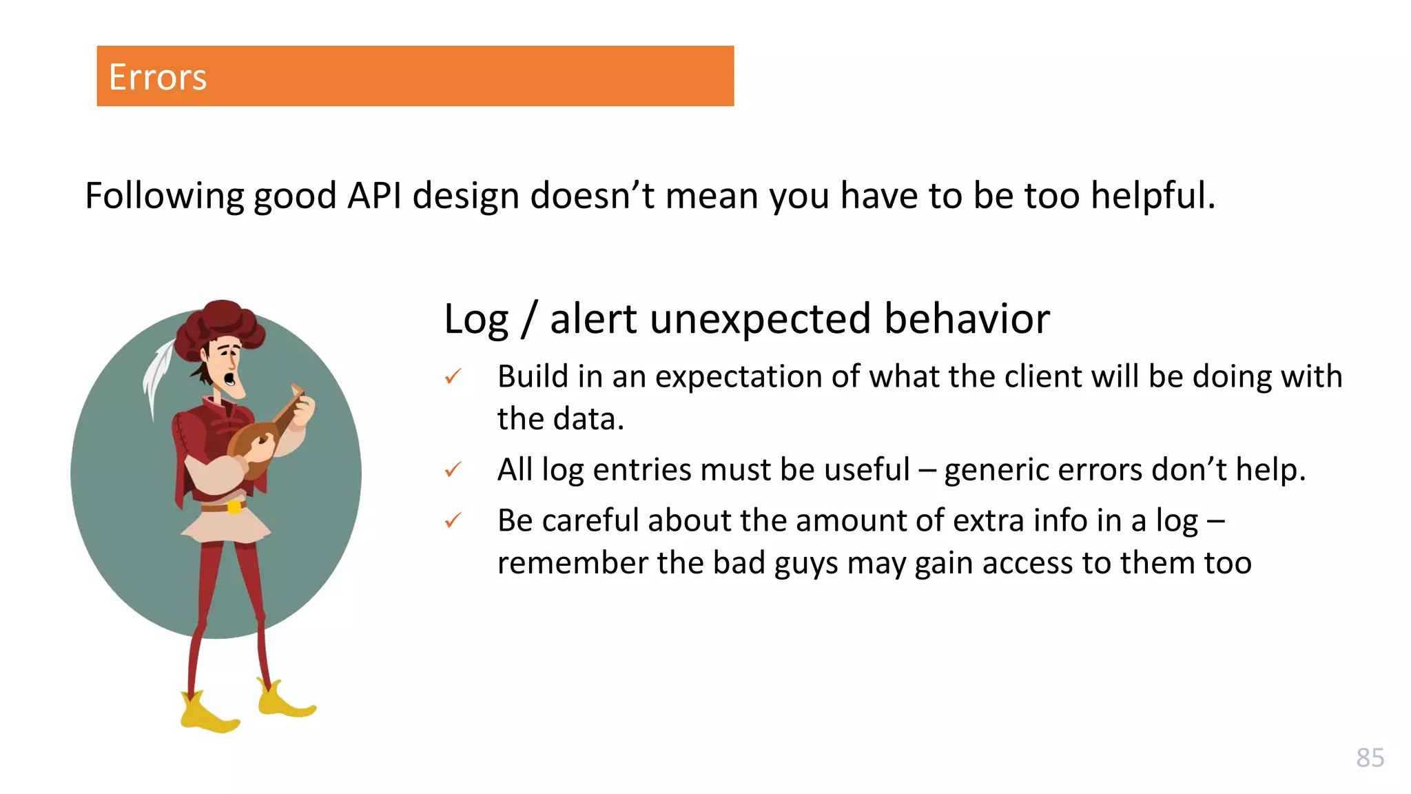 85
Log / alert unexpected behavior
✓ Build in an expectation of what the client will be doing with
the data.
✓ All log entries must be useful – generic errors don’t help.
✓ Be careful about the amount of extra info in a log –
remember the bad guys may gain access to them too
Following good API design doesn’t mean you have to be too helpful.
Errors
 