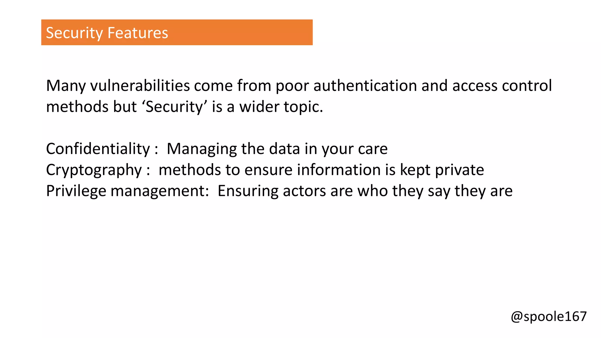 @spoole167
Security Features
Many vulnerabilities come from poor authentication and access control
methods but ‘Security’ is a wider topic.
Confidentiality : Managing the data in your care
Cryptography : methods to ensure information is kept private
Privilege management: Ensuring actors are who they say they are
 