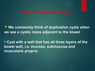 Enteric Duplication Cyst..
• We commonly think of duplication cysts when
we see a cystic mass adjacent to the bowel
• Cyst with a wall that has all three layers of the
bowel wall, i.e. mucosa, submucosa and
muscularis propria.
 