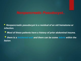 Nonpancreatic Pseudocyst..
• Nonpancreatic pseudocyst is a residual of an old hematoma or
infection.
• Most of these patients have a history of prior abdominal trauma.
• there is a thickened wall and there can be some debris within the
lesion.
 