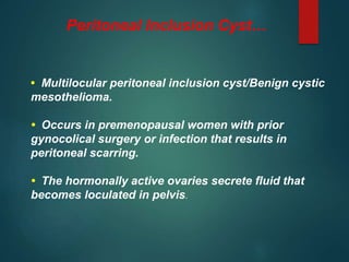 Peritoneal Inclusion Cyst…
• Multilocular peritoneal inclusion cyst/Benign cystic
mesothelioma.
• Occurs in premenopausal women with prior
gynocolical surgery or infection that results in
peritoneal scarring.
• The hormonally active ovaries secrete fluid that
becomes loculated in pelvis.
 