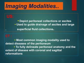 Imaging Modalities..
US:
• Depict peritoneal collections or ascites
• Used to guide drainage of ascites and large
. superficial fluid collections.
CT :
• Most common imaging modality used to
detect diseases of the peritoneum
• To fully delineate peritoneal anatomy and the
extent of disease with coronal and sagittal
reformations
 