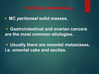 .Peritoneal metastases..
• MC peritoneal solid masses.
• Gastrointestinal and ovarian cancers
are the most common etiologies.
• Usually there are omental metastases,
i.e. omental cake and ascites.
 
