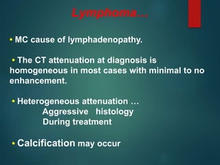 Lymphoma…
• MC cause of lymphadenopathy.
• The CT attenuation at diagnosis is
homogeneous in most cases with minimal to no
enhancement.
• Heterogeneous attenuation …
Aggressive histology
During treatment
• Calcification may occur
 