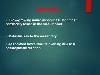 Carcinoid…
• Slow-growing neuroendocrine tumor most
commonly found in the small bowel.
• Metastasizes to the mesentery
• Associated bowel wall thickening due to a
desmoplastic reaction.
 