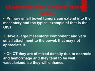 Gastrointestinal Stromal Tumor –
GIST..
• Primary small bowel tumors can extend into the
mesentery and the typical example of that is the
GIST.
• Have a large mesenteric component and very
small attachment to the bowel, that may not
appreciate it.
• On CT they are of mixed density due to necrosis
and hemorrhage and they tend to be well
vascularized, so they will enhance.
 