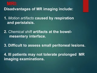 Disadvantages of MR imaging include:
1. Motion artifacts caused by respiration
and peristalsis.
2. Chemical shift artifacts at the bowel-
mesentery interface.
3. Difficult to assess small peritoneal lesions.
4. Ill patients may not tolerate prolonged MR
imaging examinations.
MRI:
 