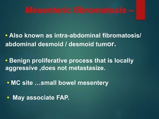Mesenteric fibromatosis –
• Also known as intra-abdominal fibromatosis/
abdominal desmoid / desmoid tumor.
• Benign proliferative process that is locally
aggressive ,does not metastasize.
• MC site …small bowel mesentery
• May associate FAP.
 