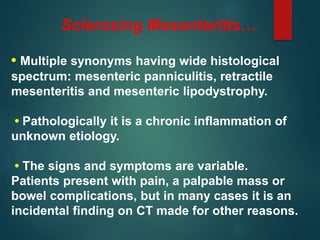 Sclerosing Mesenteritis…
• Multiple synonyms having wide histological
spectrum: mesenteric panniculitis, retractile
mesenteritis and mesenteric lipodystrophy.
• Pathologically it is a chronic inflammation of
unknown etiology.
• The signs and symptoms are variable.
Patients present with pain, a palpable mass or
bowel complications, but in many cases it is an
incidental finding on CT made for other reasons.
 