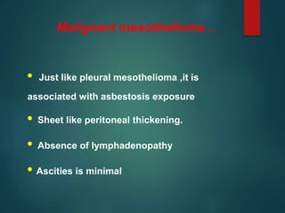 Malignant mesothelioma…
• Just like pleural mesothelioma ,it is
associated with asbestosis exposure
• Sheet like peritoneal thickening.
• Absence of lymphadenopathy
• Ascities is minimal
 