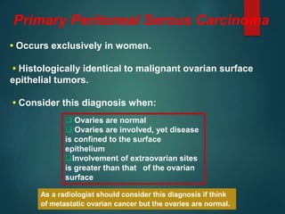 Primary Peritoneal Serous Carcinoma
• Occurs exclusively in women.
• Histologically identical to malignant ovarian surface
epithelial tumors.
• Consider this diagnosis when:
As a radiologist should consider this diagnosis if think
of metastatic ovarian cancer but the ovaries are normal.
 Ovaries are normal
 Ovaries are involved, yet disease
is confined to the surface
epithelium
Involvement of extraovarian sites
is greater than that of the ovarian
surface
 