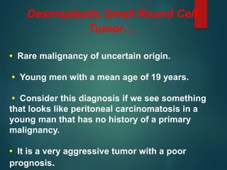 Desmoplastic Small Round Cell
Tumor…
• Rare malignancy of uncertain origin.
• Young men with a mean age of 19 years.
• Consider this diagnosis if we see something
that looks like peritoneal carcinomatosis in a
young man that has no history of a primary
malignancy.
• It is a very aggressive tumor with a poor
prognosis.
 