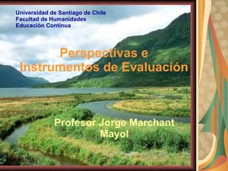 Perspectivas e Instrumentos de Evaluación Profesor Jorge Marchant Mayol Universidad de Santiago de Chile Facultad de Humanidades Educación Continua 