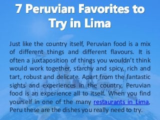 Just like the country itself, Peruvian food is a mix
of different things and different flavours. It is
often a juxtaposition of things you wouldn’t think
would work together, starchy and spicy, rich and
tart, robust and delicate. Apart from the fantastic
sights and experiences in the country, Peruvian
food is an experience all to itself. When you find
yourself in one of the many restaurants in Lima,
Peru these are the dishes you really need to try.
 