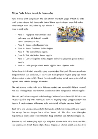 7 Petua Pandai Bahasa Inggeris by Osman Affan 
Petua ini ialah teknik dan panduan. Jika anda lakukan betul-betul, jangan terkejut jika anda 
boleh bertutur dengan fasih dan menulis dalam Bahasa Inggeris dengan sangat baik dalam 
masa kurang 6 bulan. Jadi, sekali lagi saya tuliskan 7 
petua ini untuk anda: 
 Petua 1 – Kegagalan atau kelemahan anda 
pada masa yang lalu bukanlah petunjuk 
kepada kebolehan diri anda. 
 Petua 2 – Kuasai perbendaharaan kata. 
 Petua 3 – Kuasai Tatabahasa Bahasa Inggeris. 
 Petua 4 – Fikir dalam Bahasa Inggeris. 
 Petua 5 – Tulis diari dalam Bahasa Inggeris. 
 Petua 6 – Cari kawan pandai Bahasa Inggeris dan kawan yang mahu pandai Bahasa 
Inggeris. 
 Petua 7 – Hafal ayat-ayat dalam Bahasa Inggeris untuk kegunaan harian. 
Bahasa Inggeris boleh jadi satu subjek yang sangat ditakuti di sekolah. Menurut pengalaman 
dan pemerhatian saya di sekolah, di tuisyen dan dalam program-program yang saya pernah 
jalankan untuk pelajar, subjek Bahasa Inggeris adalah antara subjek yang paling ditakuti, 
digeruni malah dibenci. Mengapa ini berlaku? 
Jika anda seorang pelajar, cuba tanya diri anda, adakah anda suka subjek Bahasa Inggeris? 
Jika anda seorang pekerja atau usahawan, adakah anda selesa menggunakan Bahasa Inggeris? 
Jika anda sudah biasa menggunakan Bahasa Inggeris di rumah, tentulah subjek ini bukan satu 
subjek yang susah bagi anda. Namun, jika tidak ada langsung sesiapa yang pandai berbahasa 
Inggeris di rumah mahupun di kampung anda, tentu subjek ini begitu mencabar bukan? 
Tidak perlu saya terangkan apakah kelebihannya jika anda boleh menguasai Bahasa Inggeris 
dan mampu bertutur dengan lancar dalam bahasa ini. Kita akan terus bincangkan 
bagaimanakah caranya anda boleh memajukan tahap kemahiran anda berbahasa Inggeris ini. 
Sebelum itu, satu perkara yang ingin saya kongsikan bersama anda ialah, sedar atau tidak, 
jika seseorang itu lemah dalam subjek Bahasa Inggeris di sekolah rendah, dia akan terus 
 