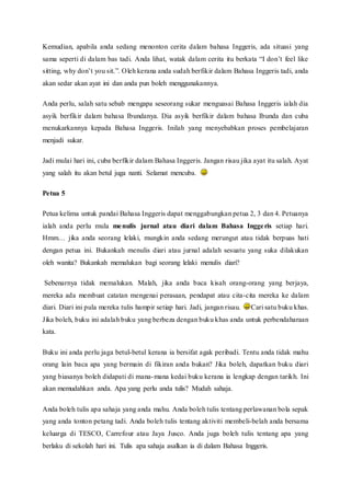 Kemudian, apabila anda sedang menonton cerita dalam bahasa Inggeris, ada situasi yang 
sama seperti di dalam bas tadi. Anda lihat, watak dalam cerita itu berkata “I don’t feel like 
sitting, why don’t you sit.”. O leh kerana anda sudah berfikir dalam Bahasa Inggeris tadi, anda 
akan sedar akan ayat ini dan anda pun boleh menggunakannya. 
Anda perlu, salah satu sebab mengapa seseorang sukar menguasai Bahasa Inggeris ialah dia 
asyik berfikir dalam bahasa Ibundanya. Dia asyik berfikir dalam bahasa Ibunda dan cuba 
menukarkannya kepada Bahasa Inggeris. Inilah yang menyebabkan proses pembelajaran 
menjadi sukar. 
Jadi mulai hari ini, cuba berfikir dalam Bahasa Inggeris. Jangan risau jika ayat itu salah. Ayat 
yang salah itu akan betul juga nanti. Selamat mencuba. 
Petua 5 
Petua kelima untuk pandai Bahasa Inggeris dapat menggabungkan petua 2, 3 dan 4. Petuanya 
ialah anda perlu mula menulis jurnal atau diari dalam Bahasa Inggeris setiap hari. 
Hmm… jika anda seorang lelaki, mungkin anda sedang merungut atau tidak berpuas hati 
dengan petua ini. Bukankah menulis diari atau jurnal adalah sesuatu yang suka dilakukan 
oleh wanita? Bukankah memalukan bagi seorang lelaki menulis diari? 
Sebenarnya tidak memalukan. Malah, jika anda baca kisah orang-orang yang berjaya, 
mereka ada membuat catatan mengenai perasaan, pendapat atau cita-cita mereka ke dalam 
diari. Diari ini pula mereka tulis hampir setiap hari. Jadi, jangan risau. Cari satu buku khas. 
Jika boleh, buku ini adalah buku yang berbeza dengan buku khas anda untuk perbendaharaan 
kata. 
Buku ini anda perlu jaga betul-betul kerana ia bersifat agak peribadi. Tentu anda tidak mahu 
orang lain baca apa yang bermain di fikiran anda bukan? Jika boleh, dapatkan buku diari 
yang biasanya boleh didapati di mana-mana kedai buku kerana ia lengkap dengan tarikh. Ini 
akan memudahkan anda. Apa yang perlu anda tulis? Mudah sahaja. 
Anda boleh tulis apa sahaja yang anda mahu. Anda boleh tulis tentang perlawanan bola sepak 
yang anda tonton petang tadi. Anda boleh tulis tentang aktiviti membeli-belah anda bersama 
keluarga di TESCO, Carrefour atau Jaya Jusco. Anda juga boleh tulis tentang apa yang 
berlaku di sekolah hari ini. Tulis apa sahaja asalkan ia di dalam Bahasa Inggeris. 
 