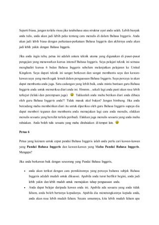 Seperti biasa, jangan terlalu risau jika tatabahasa atau struktur ayat anda salah. Lebih banyak 
anda tulis, anda akan jadi lebih peka tentang cara menulis di dalam Bahasa Inggeris. Anda 
akan jadi lebih biasa dengan perkataan-perkataan Bahasa Inggeris dan akhirnya anda akan 
jadi lebih yakin dengan Bahasa Inggeris. 
Jika anda ingin tahu, petua ini adalah antara teknik utama yang digunakan di pusat-pusat 
pengajian yang menawarkan kursus intensif Bahasa Inggeris. Saya pelajari teknik ini semasa 
menghadiri kursus 6 bulan Bahasa Inggeris sebelum melanjutkan pelajaran ke United 
Kingdom. Saya dapati teknik ini sangat berkesan dan sangat membantu saya dan kawan-kawan 
saya yang masih agak lemah dalam penguasaan Bahasa Inggeris. Saya percaya ia akan 
dapat membantu anda juga. Satu cadangan yang lebih baik, anda minta bantuan guru Bahasa 
Inggeris anda untuk memeriksa diari anda ini. Hmmm…sekali lagi anda pasti akan rasa lebih 
terkejut (lelaki dan perempuan juga) Takkanlah anda mahu berikan diari anda dibaca 
oleh guru Bahasa Inggeris anda?! Tidak masuk akal bukan? Jangan bimbang. Jika anda 
bercadang mahu memberikan diari itu untuk diperiksa oleh guru Bahasa Inggeris supaya dia 
dapat memberi teguran dan membantu anda memajukan lagi cara anda menulis, elakkan 
menulis sesuatu yang bersifat terlalu peribadi. Elakkan juga menulis sesuatu yang anda mahu 
rahsiakan. Anda boleh tulis sesuatu yang mahu dirahsiakan di tempat lain. 
Petua 6 
Petua yang keenam untuk cepat pandai Bahasa Inggeris ialah anda perlu cari kawan-kawan 
yang Pandai Bahasa Inggeris dan kawan-kawan yang Mahu Pandai Bahasa Inggeris. 
Mengapa? 
Jika anda berkawan baik dengan seseorang yang Pandai Bahasa Inggeris, 
 anda akan terikut dengan cara pemikirannya yang percaya bahawa subjek Bahasa 
Inggeris adalah mudah untuk dikuasai. Apabila anda turut berfikir begini, anda jadi 
lebih yakin dan lebih mudah untuk memajukan tahap penguasaan anda. 
 Anda dapat belajar daripada kawan anda ini. Apabila ada sesuatu yang anda tidak 
faham, anda boleh bertanya kepadanya. Apabila dia menerangkannya kepada anda, 
anda akan rasa lebih mudah faham. Secara umumnya, kita lebih mudah faham apa 
 