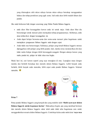 yang diterangkan oleh rakan sebaya kerana rakan sebaya bercakap menggunakan 
bahasa dan tahap pemikiran yang agak sama. Jadi anda akan lebih mudah faham dan 
pandai. 
Jika anda berkawan baik dengan seseorang yang Mahu Pandai Bahasa Inggeris, 
 anda akan lihat kesungguhan kawan anda ini untuk maju. Anda akan lihat dia 
bersemangat untuk mencari jalan memajukan tahap penguasaannya. Akibatnya, anda 
akan terikut-ikut dengan kesungguhan ini. 
 Anda dapat belajar bersama-sama dan sama-sama mencari jalan bagaimana untuk 
memajukan penguasaan Bahasa Inggeris anda dengan cepat. 
 Anda tidak rasa berseorangan. Selalunya, pelajar yang lemah Bahasa Inggeris merasa 
dipinggirkan oleh pelajar yang lebih pandai. Jadi, mereka terus memencilkan diri dan 
tidak mahu belajar dengan lebih bersungguh-sungguh. Dengan adanya kawan yang 
mahu pandai ini, pelajar ini tidak akan rasa begitu. 
Mulai hari ini, cari kawan seperti yang saya terangkan di atas. Luangkan masa dengan 
mereka dan berlatih bercakap dan menulis dalam Bahasa Inggeris. Lebih banyak anda 
berlatih, lebih banyak anda mencuba, lebih cepat anda pandai Bahasa Inggeris. Selamat 
mencuba. 
Petua 7 
Petua pandai Bahasa Inggeris yang ketujuh dan yang terakhir ialah ‘Hafal ayat-ayat dalam 
Bahasa Ingge ris untuk kegunaan harian’. Maksudnya begini, apa yang membuat bertutur 
dan menulis dalam Bahasa Inggeris sukar ialah anda tidak tahu bagaimana cara untuk 
menggambarkan sesuatu dalam Bahasa Inggeris. Contohnya kalau anda mahu kata ‘saya rasa 
 