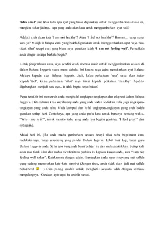 tidak sihat’ dan tidak tahu apa ayat yang biasa digunakan untuk menggambarkan situasi ini, 
mungkin sukar jadinya. Apa yang anda akan kata untuk menggambarkan ayat tadi? 
Adakah anda akan kata ‘I am not healthy’? Atau “I feel not healthy’? Hmmm… yang mana 
satu ye? Mungkin banyak cara yang boleh digunakan untuk menggambarkan ayat ‘saya rasa 
tidak sihat’ tetapi ayat yang biasa saya gunakan ialah ‘I am not feeling well’. Pernahkah 
anda dengar sesiapa berkata begitu? 
Untuk pengetahuan anda, saya sendiri selalu merasa sukar untuk menggambarkan sesuatu di 
dalam Bahasa Inggeris suatu masa dahulu. Ini kerana saya cuba menukarkan ayat Bahasa 
Melayu kepada ayat Bahasa Inggeris. Jadi, kalau perkataan ‘rasa’ saya akan tukar 
kepada ’feel’, kalau perkataan ‘sihat’ saya tukar kepada perkataan ‘healthy’. Apabila 
digabungkan menjadi satu ayat, ia tidak begitu tepat bukan? 
Petua terakhir ini menyuruh anda menghafal ungkapan-ungkapan dan eskpresi dalam Bahasa 
Inggeris. Dalam buku khas vocabulary anda yang anda sudah sediakan, tulis juga ungkapan-ungkapan 
yang anda tahu. Mula kumpul dan hafal ungkapan-ungkapan yang anda boleh 
gunakan setiap hari. Contohnya, apa yang anda perlu kata untuk bertanya tentang waktu, 
“What time is it?”, untuk memberitahu yang anda rasa begitu gembira, “I feel great!” dan 
sebagainya. 
Mulai hari ini, jika anda mahu gambarkan sesuatu tetapi tidak tahu bagaimana cara 
melakukannya, tanya seseorang yang pandai Bahasa Ingeris. Lebih baik lagi, tanya guru 
Bahasa Inggeris anda. Salin apa yang anda baru belajar itu dan mula praktikkan. Setiap kali 
anda rasa tidak sihat dan mahu memberitahu perkara itu kepada kawan anda, kata “I am not 
feeling well today”. Katakannya dengan yakin. Bayangkan anda seperti seorang mat salleh 
yang sedang menuturkan kata-kata tersebut (Jangan risau, anda tidak akan jadi mat salleh 
betul-betul ) Cara paling mudah untuk menghafal sesuatu ialah dengan sentiasa 
mengulangnya. Gunakan ayat-ayat itu apabila sesuai. 

