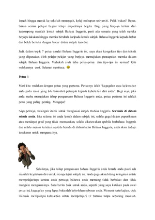lemah hingga masuk ke sekolah menengah, kolej mahupun universiti. Pelik bukan? Benar, 
bukan semua pelajar begini tetapi majoritinya begitu. Bagi yang berjaya keluar dari 
kepompong masalah lemah subjek Bahasa Inggeris, pasti ada sesuatu yang telah mereka 
berjaya lakukan hingga mereka berubah daripada lemah subjek Bahasa Inggeris kepada hebat 
dan boleh bertutur dengan lancar dalam subjek tersebut. 
Jadi, dalam topik 7 petua pandai Bahasa Inggeris ini, saya akan kongsikan tips dan teknik 
yang digunakan oleh pelajar-pelajar yang berjaya memajukan pencapaian mereka dalam 
subjek Bahasa Inggeris. Mahukah anda tahu petua-petua dan tips-tips ini semua? Kita 
mulakannya esok. Selamat membaca. 
Petua 1 
Mari kita mulakan dengan petua yang pertama. Petuanya ialah ‘kegagalan atau kelemahan 
anda pada masa yang lalu bukanlah petunjuk kepada kebolehan diri anda’. Bagi saya, jika 
anda mahu memajukan tahap penguasaan Bahasa Inggeris anda, petua pertama ini adalah 
petua yang paling penting. Mengapa? 
Saya percaya, halangan utama untuk menguasai subjek Bahasa Inggeris be rmula di dalam 
minda anda. Jika selama ini anda lemah dalam subjek ini, selalu gagal dalam peperiksaan 
atau mendapat gred yang tidak memuaskan, selalu diketawakan apabila berbahasa Inggeris 
dan selalu merasa tertekan apabila berada di dalam kelas Bahasa Inggeris, anda akan hadapi 
kesukaran untuk menguasainya. 
Selalunya, jika tahap penguasaan bahasa Inggeris anda lemah, anda pasti ada 
masalah keyakinan diri untuk mempelajari subjek ini. Anda juga akan hilang keinginan untuk 
mempelajarinya kerana anda percaya bahawa anda memang tidak berbakat dan tidak 
mungkin menguasainya. Satu berita baik untuk anda, seperti yang saya katakan pada awal 
petua ini, kegagalan yang lepas bukanlah kebolehan sebenar anda. Menurut satu kajian, otak 
manusia mempunyai kebolehan untuk mempelajari 12 bahasa tanpa sebarang masalah. 
 