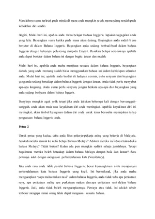 Masalahnya cuma terletak pada minda di mana anda mungkin selalu memandang rendah pada 
kebolehan diri sendiri. 
Begini. Mulai hari ini, apabila anda mahu belajar Bahasa Inggeris, lupakan kegagalan anda 
yang lalu. Bayangkan suatu ketika pada masa akan datang. Bayangkan anda sudah b iasa 
bertutur di dalam Bahasa Inggeris. Bayangkan anda sedang berbual-bual dalam bahasa 
Inggeris dengan beberapa pelancong daripada Eropah. Rasakan betapa seronoknya apabila 
anda dapat bertutur dalam bahasa ini dengan begitu lancar dan mudah. 
Mulai hari ini, apabila anda mahu membaca sesuatu dalam bahasa Inggeris, bayangkan 
dahulu yang anda memang sudah biasa menggunakan bahasa ini dalam kehidupan seharian 
anda. Mulai hari ini, apabila anda berdiri di hadapan cermin, cuba senyum dan bayangkan 
yang anda sedang bercakap dalam bahasa Inggeris dengan lancar. Anda tidak perlu menyebut 
apa-apa langsung. Anda cuma perlu senyum, jangan berkata apa-apa dan bayangkan yang 
anda sedang berbicara dalam bahasa Inggeris. 
Bunyinya mungkin agak pelik tetapi jika anda lakukan beberapa kali dengan bersungguh-sungguh, 
anda akan mula rasa keyakinan diri anda meningkat. Apabila keyakinan diri ini 
meningkat, akan timbul keinginan dalam diri anda untuk terus berusaha memajukan tahap 
penguasaan bahasa Inggeris anda. 
Petua 2 
Untuk petua yang kedua, cuba anda lihat pekerja-pekerja asing yang bekerja di Malaysia. 
Adakah mereka masuk ke kelas belajar bahasa Melayu? Adakah mereka membaca buku-buku 
bahasa Melayu? Tidak bukan? Kalau ada pun mungkin sedikit sahaja jumlahnya. Tetapi 
bagaimana mereka boleh bercakap dalam bahasa Melayu dengan baik dan lancar? Satu 
petuanya ialah dengan menguasai perbendaharaan kata (Vocabulary). 
Jika anda rasa anda tidak pandai bahasa Inggeris, besar kemungkinan anda mempunyai 
perbendaharaan kata bahasa Inggeris yang kecil. Ini bermaksud, jika anda mahu 
mengucapkan “saya mahu makan nasi” dalam bahasa Inggeris, anda tidak tahu apa perkataan 
saya, apa perkataan mahu, apa perkataan makan dan apa perkataan nasi dalam bahasa 
Inggeris. Jadi, anda tidak boleh mengucapkannya. Percaya atau tidak, ini adalah sebab 
terbesar mengapa ramai orang tidak dapat menguasai sesuatu bahasa. 
 