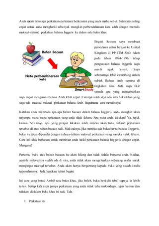 Anda mesti tahu apa perkataan-perkataan berkenaan yang anda mahu sebut. Satu cara paling 
cepat untuk anda menghafal sebanyak mungkin perbendaharaan kata ialah dengan menulis 
maksud-maksud perkataan bahasa Inggeris ke dalam satu buku khas. 
Begini. Semasa saya membuat 
persediaan untuk belajar ke United 
Kingdom di PP ITM Shah Alam 
pada tahun 1994-1996, tahap 
penguasaan bahasa Inggeris saya 
masih agak lemah. Saya 
sebenarnya lebih cemerlang dalam 
subjek Bahasa Arab semasa di 
tingkatan lima. Jadi, saya fikir 
semula apa yang menyebabkan 
saya dapat menguasai bahasa Arab lebih cepat. Caranya ialah saya ada satu buku khas yang 
saya tulis maksud-maksud perkataan bahasa Arab. Bagaimana cara menulisnya? 
Katakan anda membaca apa-apa bahan bacaan dalam bahasa Inggeris, anda mungkin akan 
terjumpa mana-mana perkataan yang anda tidak faham. Apa patut anda lakukan? Ya, rujuk 
kamus. Selalunya, apa yang pelajar lakukan ialah mereka akan tulis maksud perkataan 
tersebut di atas bahan bacaan tadi. Maksudnya, jika mereka ada buku cerita bahasa Inggeris, 
buku itu akan dipenuhi dengan tulisan-tulisan maksud perkataan yang mereka tidak faham. 
Cara ini tidak berkesan untuk membuat anda hafal perkataan bahasa Inggeris dengan cepat. 
Mengapa? 
Pertama, buku atau bahan bacaan itu akan hilang dan tidak selalu bersama anda. Kedua, 
apabila maksudnya sudah ada di situ, anda tidak akan mengeluarkan sebarang usaha untuk 
mengingat maksud tersebut. Anda akan hanya bergantung kepada buku yang sudah ditulis 
terjemahannya. Jadi, hentikan tabiat begini. 
Ini cara yang betul. Ambil satu buku khas, jika boleh, buku berkulit tebal supaya ia lebih 
tahan. Setiap kali anda jumpa perkataan yang anda tidak tahu maksudnya, rujuk kamus dan 
tuliskan di dalam buku khas ini tadi. Tulis 
1. Perkataan itu 
 