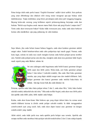 Petua ketiga ialah anda perlu kuasai ‘English Grammar’ sedikit demi sedikit. Satu perkara 
yang amat dibimbangi dan ditakuti oleh orang ramai mengenai apa-apa bahasa ialah 
tatabahasanya. Tanpa tatabahasa yang betul, percakapan anda akan jadi tunggang langgang. 
Bayang kalau ada seorang yang kelihatan seperti pelancong datang berjumpa anda dan 
berkata “Boleh saya bagitau awak macam mana Shah Alam nak pergi Kuala L umpur dari?” 
Tentu anda akan tersenyum bukan? Kalau tidak tersenyum pun, muka anda akan berkerut 
kerana cuba memikirkan apa yang pelancong ini cuba katakan. 
Saya faham, jika anda belum kuasai bahasa Inggeris, anda akan katakan grammar adalah 
sangat sukar. Sudah bertahun-tahun anda cuba pelajarinya tapi masih gagal. Namun, anda 
kena ingat, selama ini anda rasa susah mungkin kerana anda belum pelajari petua nombor 
satu. Setelah anda pelajari petua satu dan dua, mungkin anda akan rasa grammar tidak begitu 
susah seperti yang anda fikirkan selama ini. 
Ini satu cadangan anda bagaimana anda boleh kuasai grammar dengan 
lebih cepat dan lebih yakin. Mula-mula, cari buku grammar pelajar 
tahun 2 dan tahun 3 (sekolah rendah). Jika anda lihat buku grammar 
mereka, apa yang diajar adalah sangat asas dan mudah difahami. Jadi, 
belajar grammar dan kuasai grammar anda melalui buku-buku ini 
dahulu. Ada tiga kesan baik jika anda lakukan ini. 
Pertama, apabila anda buka buku pelajar tahun 2 dan 3, anda akan fikir, “alah, buku budak 
sekolah rendah, takkanlah aku tak tahu.” Bila anda terfikir begini, anda akan rasa lebih yakin 
dan apabila anda lebih yakin, lebih mudah anda belajar. 
Kedua, anda akan benar-benar lihat bahawa apa yang diajar dalam buku itu semua sanat 
mudah difahami kerana ia ditulis untuk pelajar sekolah rendah. Ia tidak menggunakan 
contoh-contoh ayat yang susah. Jadi, anda akan dapat kuasai asas grammar ini dengan 
contoh-contoh yang mudah. 
Akhir sekali, anda tidak perlu rasa malu apabila perlu belajar asas semula. Apabila ada 
sesiapa melihat anda membaca buku pelajar sekolah rendah tahun 2 dan 3, kata sahaja kepada 
 