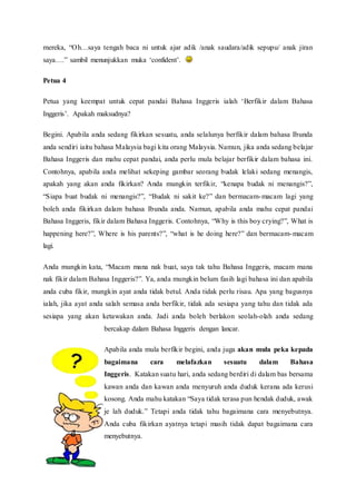 mereka, “O h…saya tengah baca ni untuk ajar adik /anak saudara/adik sepupu/ anak jiran 
saya….” sambil menunjukkan muka ‘confident’. 
Petua 4 
Petua yang keempat untuk cepat pandai Bahasa Inggeris ialah ‘Berfikir dalam Bahasa 
Inggeris’. Apakah maksudnya? 
Begini. Apabila anda sedang fikirkan sesuatu, anda selalunya berfikir dalam bahasa Ibunda 
anda sendiri iaitu bahasa Malaysia bagi kita orang Malaysia. Namun, jika anda sedang belajar 
Bahasa Inggeris dan mahu cepat pandai, anda perlu mula belajar berfikir dalam bahasa ini. 
Contohnya, apabila anda melihat sekeping gambar seorang budak lelaki sedang menangis, 
apakah yang akan anda fikirkan? Anda mungkin terfikir, “kenapa budak ni menangis?”, 
“Siapa buat budak ni menangis?”, “Budak ni sakit ke?” dan bermacam-macam lagi yang 
boleh anda fikirkan dalam bahasa Ibunda anda. Namun, apabila anda mahu cepat pandai 
Bahasa Inggeris, fikir dalam Bahasa Inggeris. Contohnya, “Why is this boy crying?”, What is 
happening here?”, Where is his parents?”, “what is he doing here?” dan bermacam-macam 
lagi. 
Anda mungkin kata, “Macam mana nak buat, saya tak tahu Bahasa Inggeris, macam mana 
nak fikir dalam Bahasa Inggeris?”. Ya, anda mungkin belum fasih lagi bahasa ini dan apabila 
anda cuba fikir, mungkin ayat anda tidak betul. Anda tidak perlu risau. Apa yang bagusnya 
ialah, jika ayat anda salah semasa anda berfikir, tidak ada sesiapa yang tahu dan tidak ada 
sesiapa yang akan ketawakan anda. Jadi anda boleh berlakon seolah-olah anda sedang 
bercakap dalam Bahasa Inggeris dengan lancar. 
Apabila anda mula berfikir begini, anda juga akan mula peka kepada 
bagaimana cara melafazkan sesuatu dalam Bahasa 
Inggeris. Katakan suatu hari, anda sedang berdiri di dalam bas bersama 
kawan anda dan kawan anda menyuruh anda duduk kerana ada kerusi 
kosong. Anda mahu katakan “Saya tidak terasa pun hendak duduk, awak 
je lah duduk.” Tetapi anda tidak tahu bagaimana cara menyebutnya. 
Anda cuba fikirkan ayatnya tetapi masih tidak dapat bagaimana cara 
menyebutnya. 
 