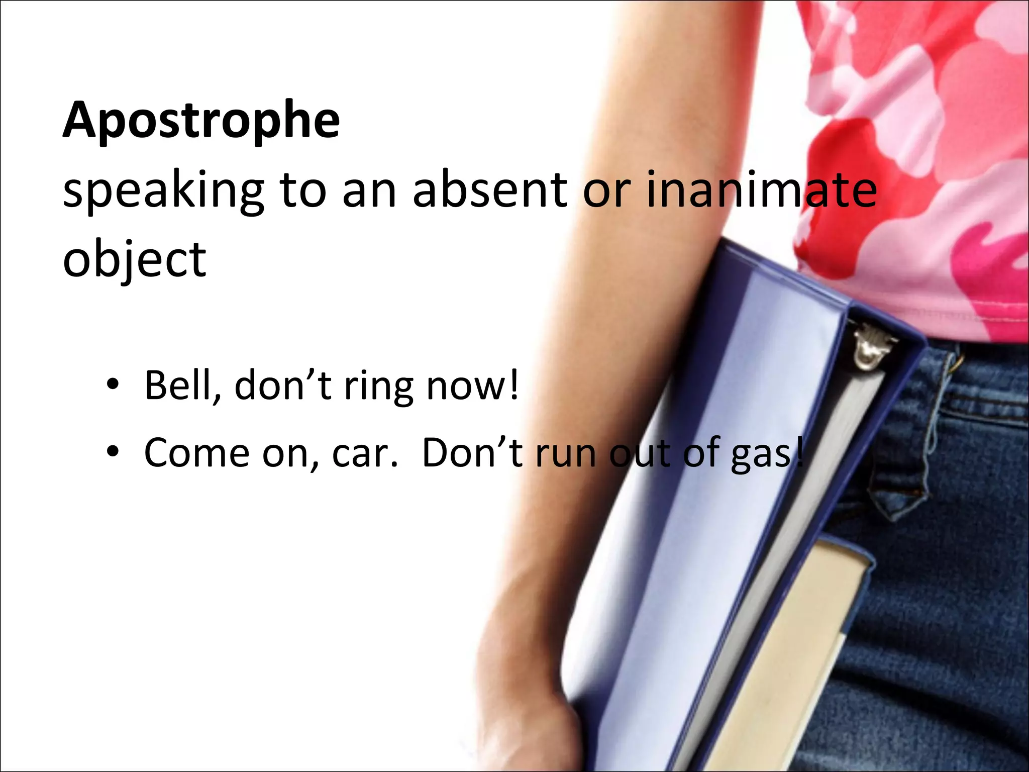 Apostrophe speaking to an absent or inanimate object Bell, don’t ring now! Come on, car.  Don’t run out of gas! 