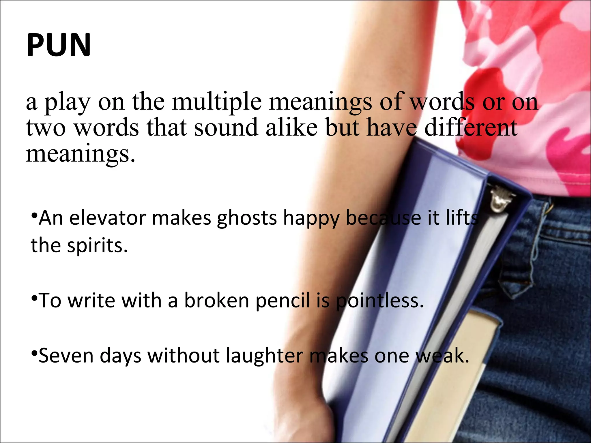 PUN a play on the multiple meanings of words or on two words that sound alike but have different meanings. An elevator makes ghosts happy because it lifts the spirits. To write with a broken pencil is pointless. Seven days without laughter makes one weak.   