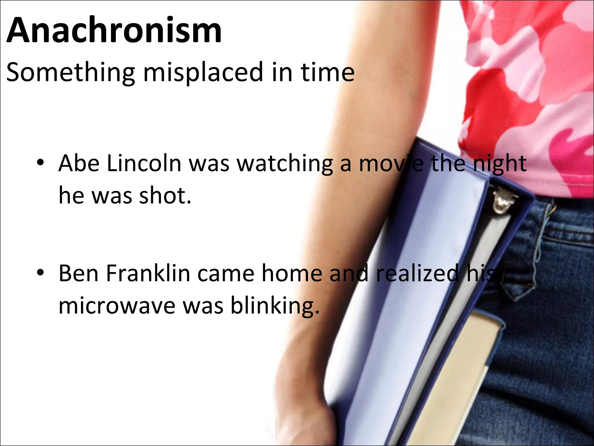 Anachronism Something misplaced in time Abe Lincoln was watching a movie the night he was shot. Ben Franklin came home and realized his microwave was blinking. 